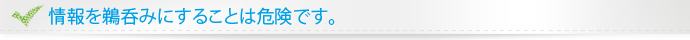 情報を鵜呑みにすることは危険です。